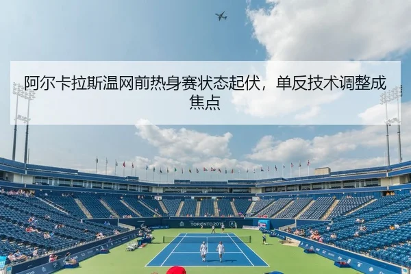 阿尔卡拉斯温网前热身赛状态起伏，单反技术调整成焦点