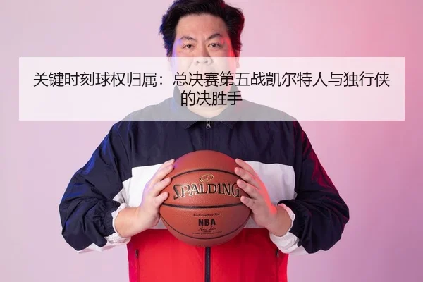关键时刻球权归属：总决赛第五战凯尔特人与独行侠的决胜手